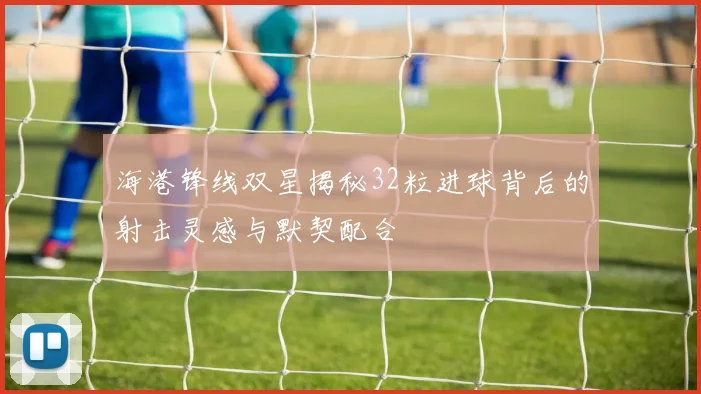 海港锋线双星揭秘32粒进球背后的射击灵感与默契配合