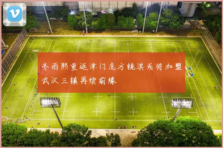 齐雨熙重返津门虎方镜淇或将加盟武汉三镇再续前缘