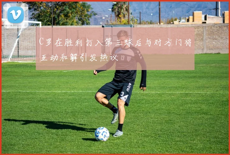 C罗在胜利打入第三球后与对方门将互动和解引发热议