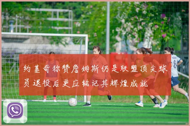 约基奇称赞詹姆斯仍是联盟顶尖球员退役后更应铭记其辉煌成就