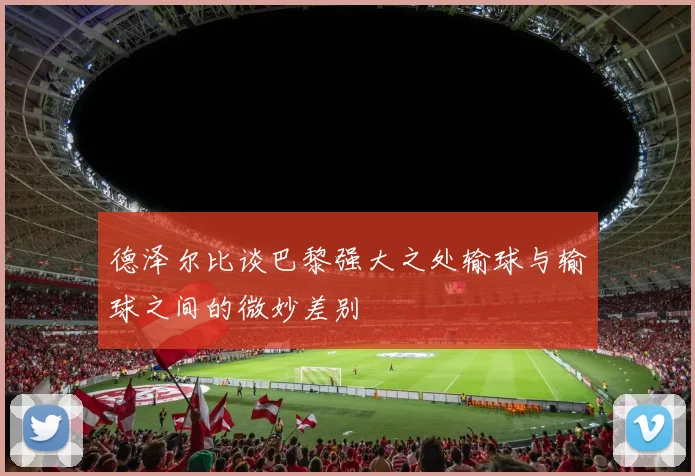 德泽尔比谈巴黎强大之处输球与输球之间的微妙差别
