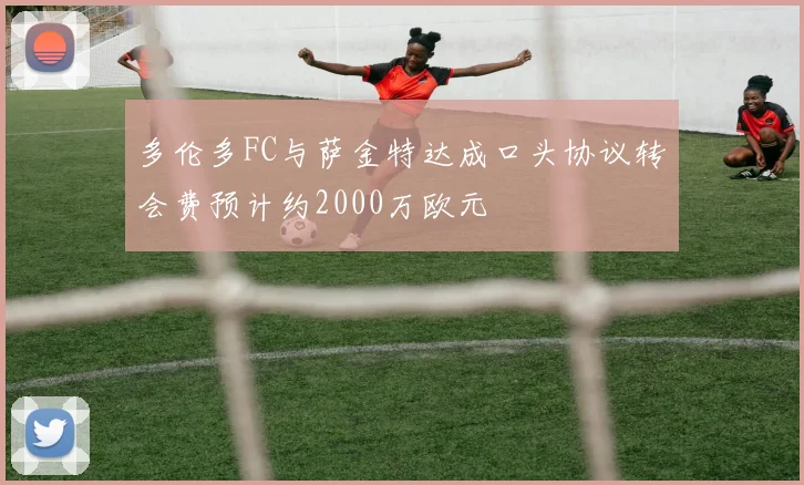 多伦多FC与萨金特达成口头协议转会费预计约2000万欧元
