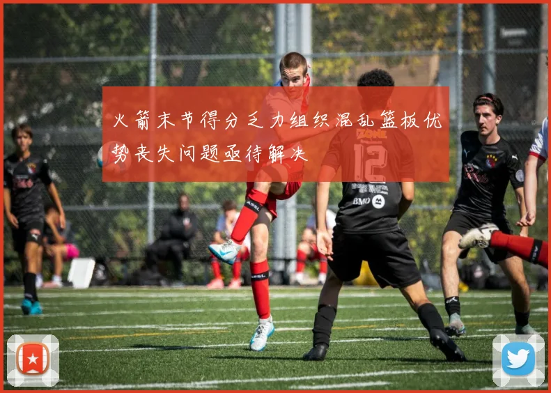 火箭末节得分乏力组织混乱篮板优势丧失问题亟待解决