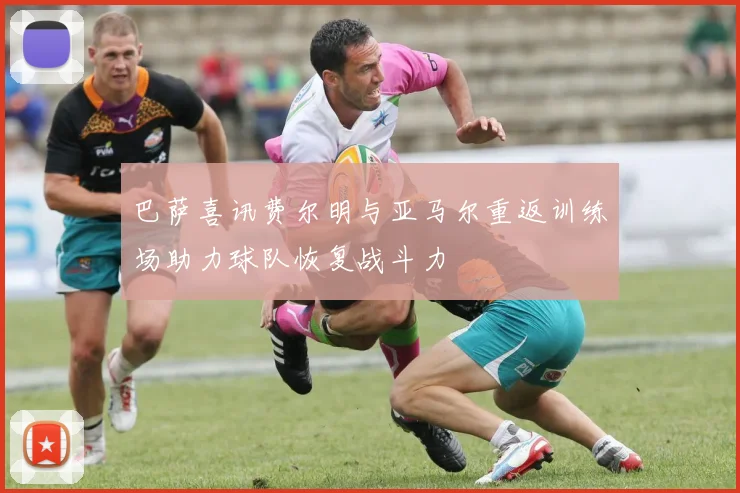 巴萨喜讯费尔明与亚马尔重返训练场助力球队恢复战斗力