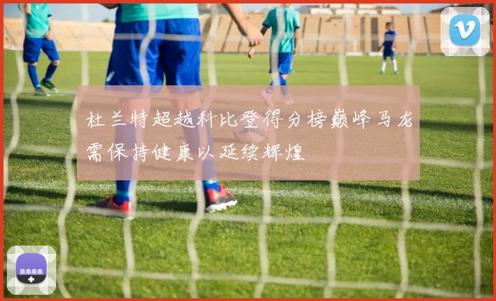 杜兰特超越科比登得分榜巅峰马龙需保持健康以延续辉煌