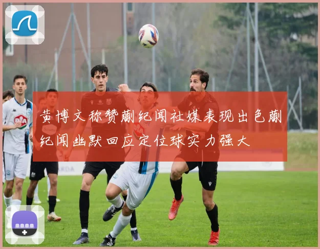 黄博文称赞蒯纪闻社媒表现出色蒯纪闻幽默回应定位球实力强大