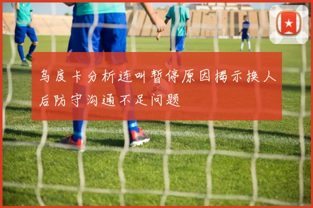 乌度卡分析连叫暂停原因揭示换人后防守沟通不足问题