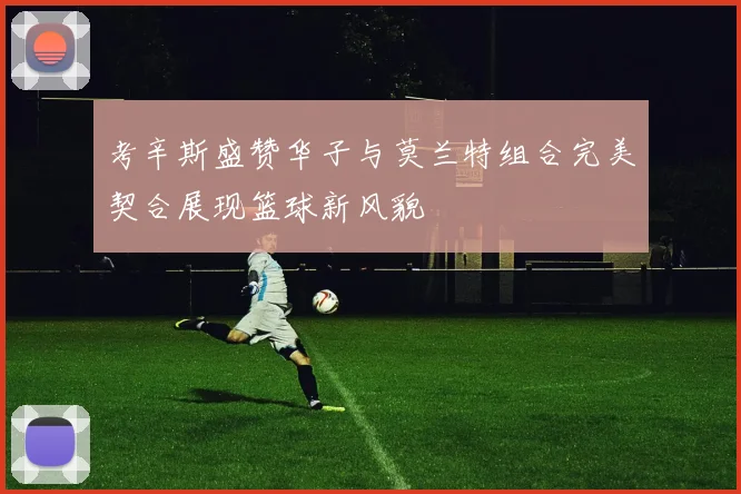 考辛斯盛赞华子与莫兰特组合完美契合展现篮球新风貌