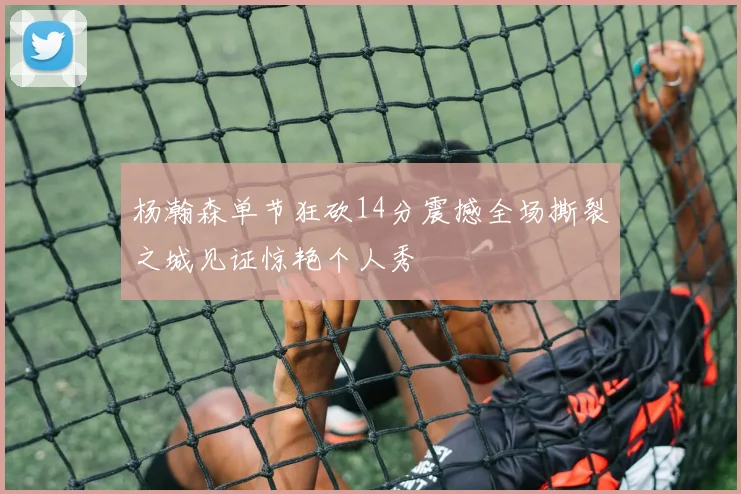 杨瀚森单节狂砍14分震撼全场撕裂之城见证惊艳个人秀