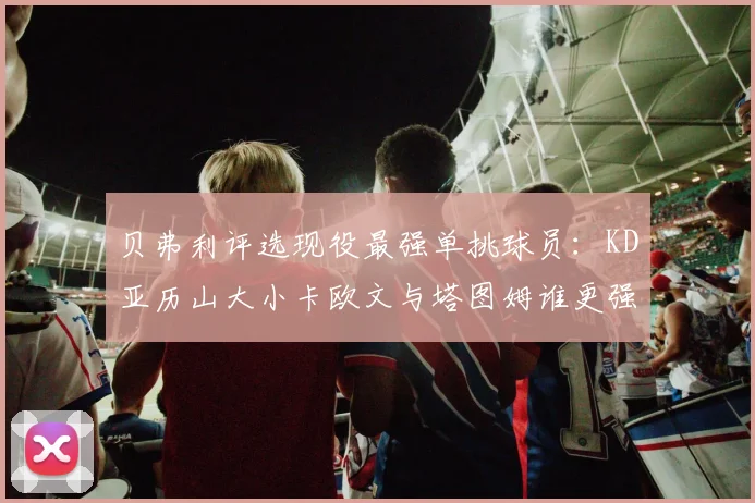 贝弗利评选现役最强单挑球员：KD亚历山大小卡欧文与塔图姆谁更强