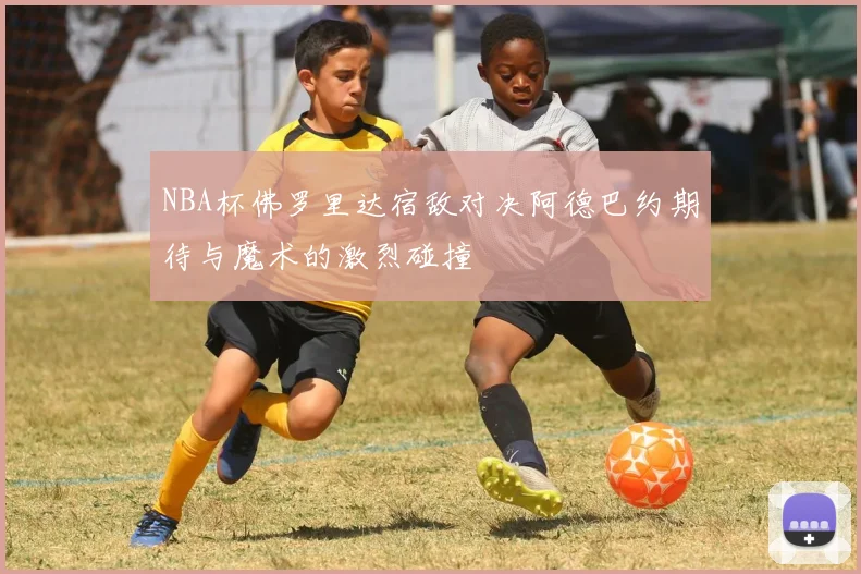 NBA杯佛罗里达宿敌对决阿德巴约期待与魔术的激烈碰撞