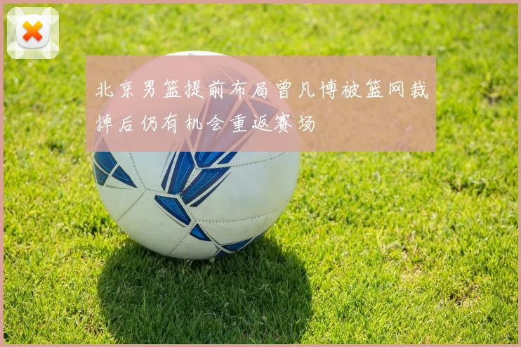 北京男篮提前布局曾凡博被篮网裁掉后仍有机会重返赛场