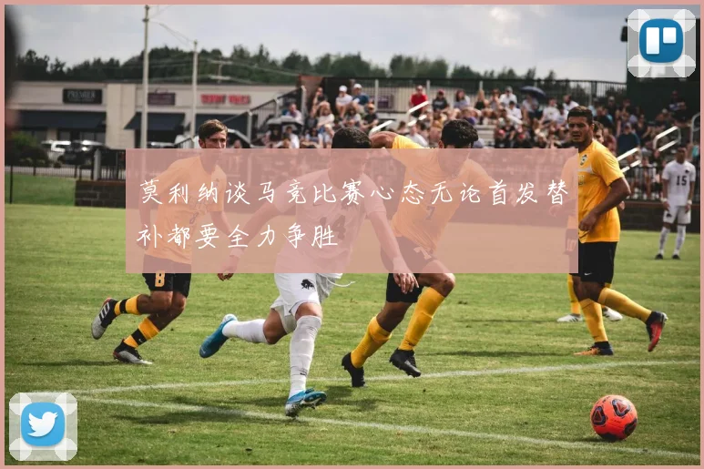 莫利纳谈马竞比赛心态无论首发替补都要全力争胜