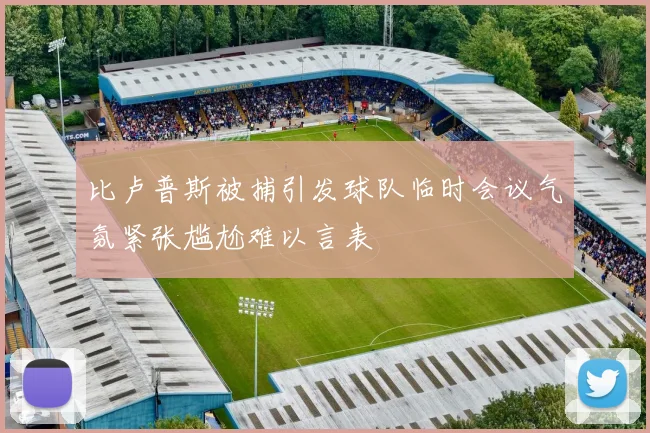 比卢普斯被捕引发球队临时会议气氛紧张尴尬难以言表