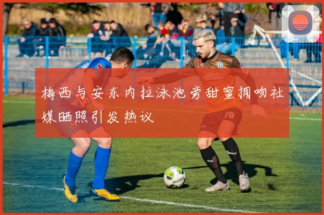 梅西与安东内拉泳池旁甜蜜拥吻社媒晒照引发热议
