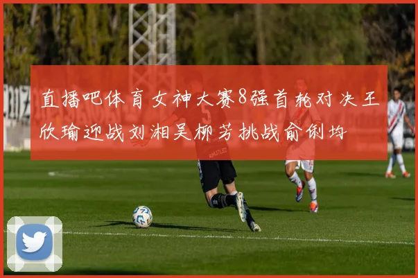 直播吧体育女神大赛8强首轮对决王欣瑜迎战刘湘吴柳芳挑战俞俐均